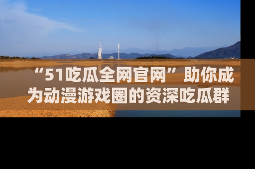 “51吃瓜全网官网”助你成为动漫游戏圈的资深吃瓜群众！
