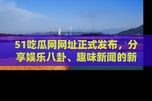 51吃瓜网网址正式发布，分享娱乐八卦、趣味新闻的新平台