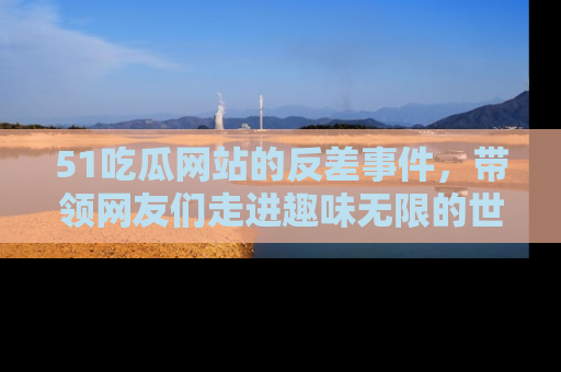 51吃瓜网站的反差事件，带领网友们走进趣味无限的世界