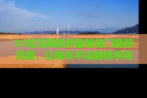 51吃瓜网提供最新热门视频资源，让你永不迷路畅享精彩！