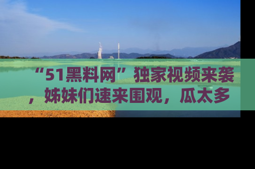 “51黑料网”独家视频来袭，姊妹们速来围观，瓜太多简直停不下来！