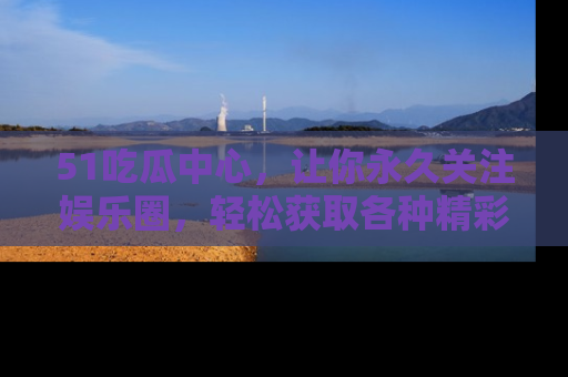 51吃瓜中心，让你永久关注娱乐圈，轻松获取各种精彩的吃瓜信息！