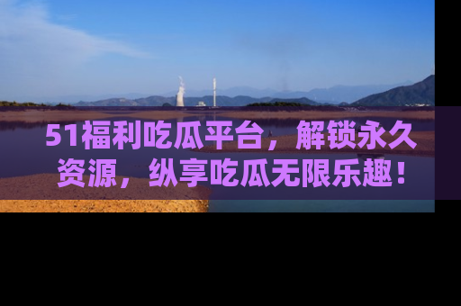 51福利吃瓜平台，解锁永久资源，纵享吃瓜无限乐趣！