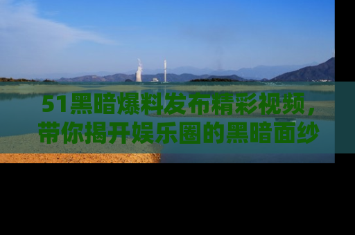51黑暗爆料发布精彩视频，带你揭开娱乐圈的黑暗面纱