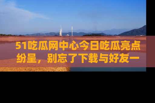 51吃瓜网中心今日吃瓜亮点纷呈，别忘了下载与好友一同分享！