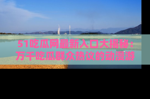 51吃瓜网最新入口大揭秘：万千吃瓜群众热议的动漫游戏事件