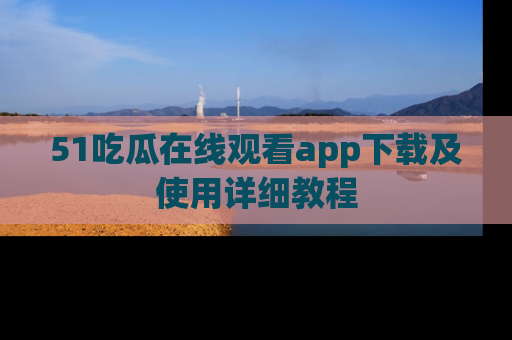 51吃瓜在线观看app下载及使用详细教程