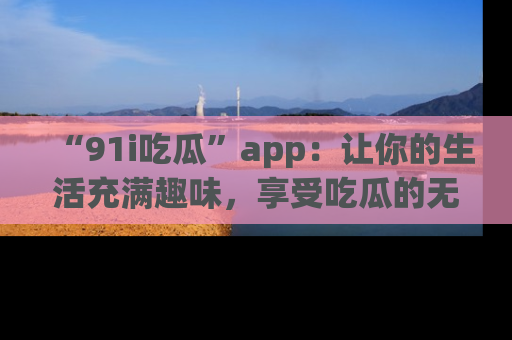 “91i吃瓜”app：让你的生活充满趣味，享受吃瓜的无限乐趣！