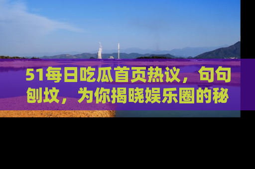 51每日吃瓜首页热议，句句刨坟，为你揭晓娱乐圈的秘密！