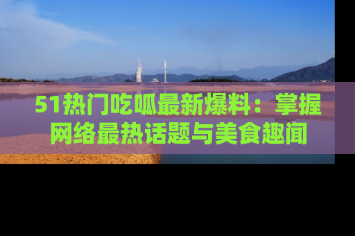 51热门吃呱最新爆料：掌握网络最热话题与美食趣闻