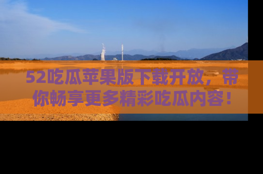 52吃瓜苹果版下载开放，带你畅享更多精彩吃瓜内容！