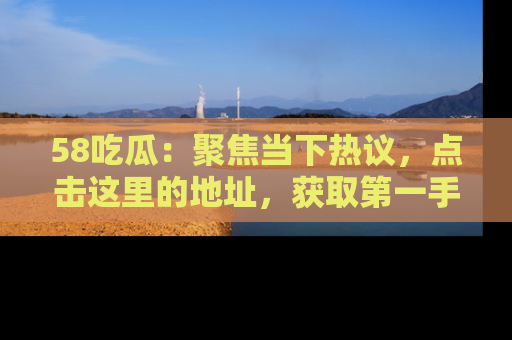 58吃瓜：聚焦当下热议，点击这里的地址，获取第一手的八卦信息！