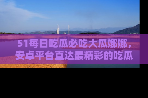 51每日吃瓜必吃大瓜娜娜，安卓平台直达最精彩的吃瓜内容。