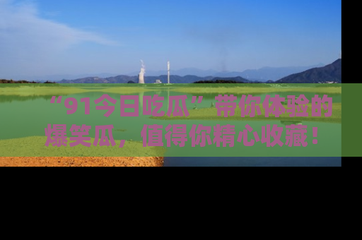 “91今日吃瓜”带你体验的爆笑瓜，值得你精心收藏！