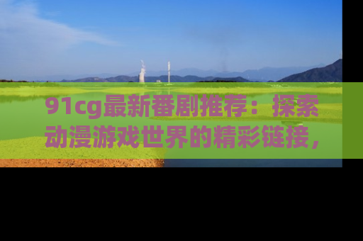91cg最新番剧推荐：探索动漫游戏世界的精彩链接，尽在此处！