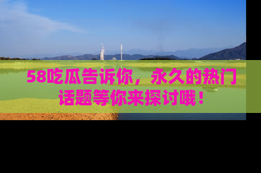 58吃瓜告诉你，永久的热门话题等你来探讨哦！