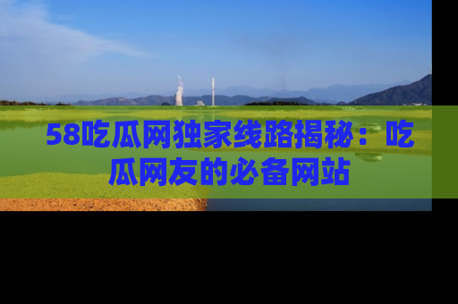 58吃瓜网独家线路揭秘：吃瓜网友的必备网站