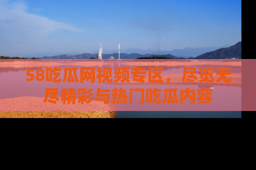 58吃瓜网视频专区，尽览无尽精彩与热门吃瓜内容