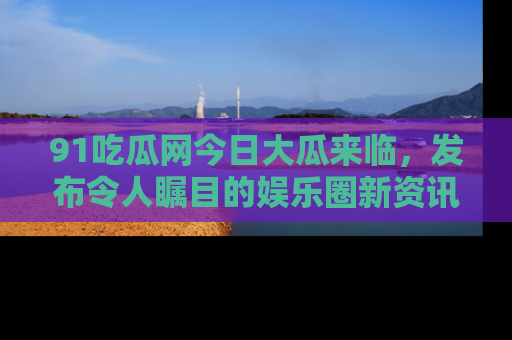 91吃瓜网今日大瓜来临，发布令人瞩目的娱乐圈新资讯！