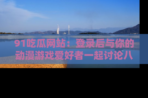 91吃瓜网站：登录后与你的动漫游戏爱好者一起讨论八卦！