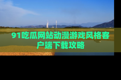 91吃瓜网站动漫游戏风格客户端下载攻略