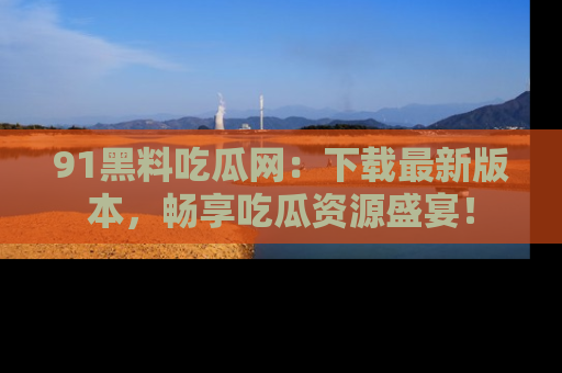 91黑料吃瓜网：下载最新版本，畅享吃瓜资源盛宴！