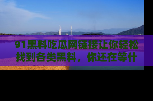 91黑料吃瓜网链接让你轻松找到各类黑料，你还在等什么呢？