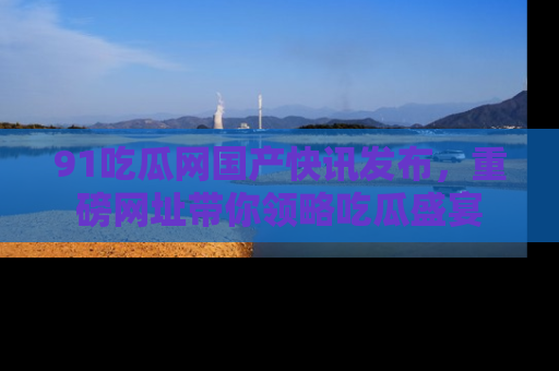 91吃瓜网国产快讯发布，重磅网址带你领略吃瓜盛宴