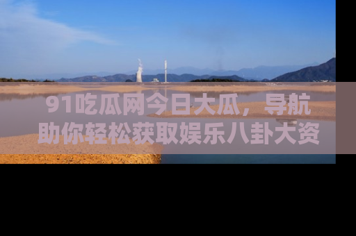 91吃瓜网今日大瓜，导航助你轻松获取娱乐八卦大资讯