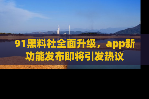 91黑料社全面升级，app新功能发布即将引发热议