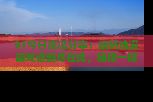 91今日吃瓜分享：最热动漫游戏话题尽在此，链接一键畅游！