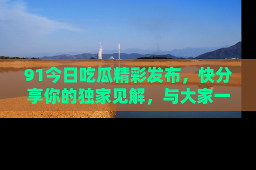 91今日吃瓜精彩发布,快分享你的独家见解,与大家一起讨论吧!