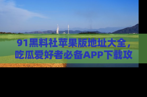 91黑料社苹果版地址大全，吃瓜爱好者必备APP下载攻略