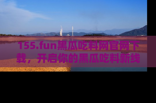 155.fun黑瓜吃料网官网下载,开启你的黑瓜吃料新线路,轻松找到入口!