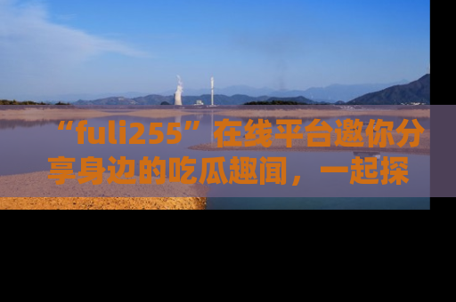 “fuli255”在线平台邀你分享身边的吃瓜趣闻，一起探索生活的小秘密！