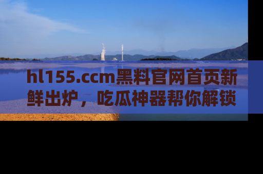 hl155.ccm黑料官网首页新鲜出炉，吃瓜神器帮你解锁那些鲜为人知的内幕！