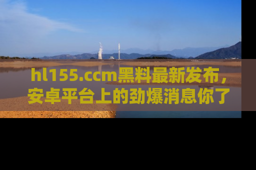 hl155.ccm黑料最新发布，安卓平台上的劲爆消息你了解了吗？