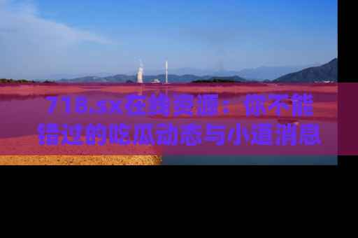 718.sx在线资源：你不能错过的吃瓜动态与小道消息
