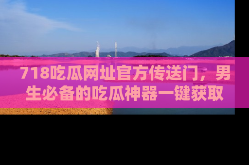 718吃瓜网址官方传送门，男生必备的吃瓜神器一键获取！