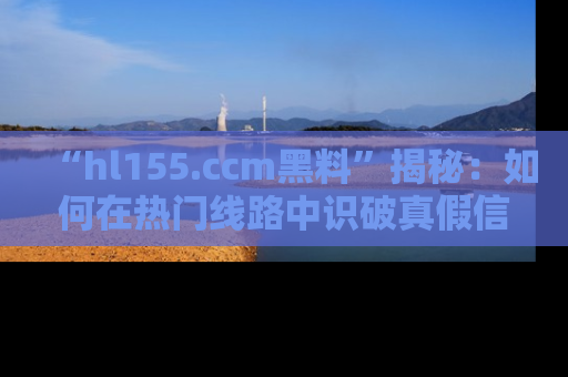 “hl155.ccm黑料”揭秘：如何在热门线路中识破真假信息