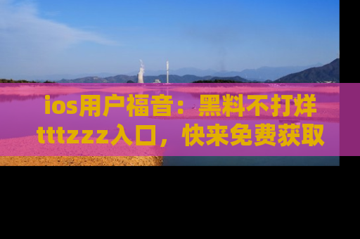 ios用户福音：黑料不打烊tttzzz入口，快来免费获取最新娱乐黑料！