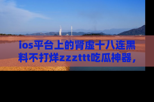 ios平台上的肾虚十八连黑料不打烊zzzttt吃瓜神器，你绝对不能错过