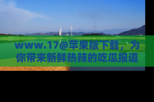 www.17@苹果版下载，为你带来新鲜热辣的吃瓜报道，尽情享受！