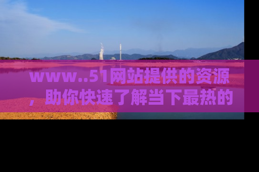 www..51网站提供的资源，助你快速了解当下最热的娱乐八卦