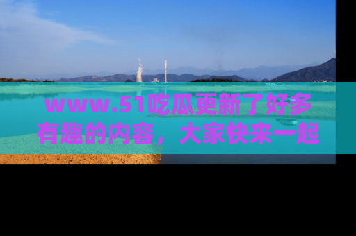 www.51吃瓜更新了好多有趣的内容，大家快来一起享受这波吃瓜热潮吧！