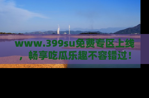 www.399su免费专区上线，畅享吃瓜乐趣不容错过！