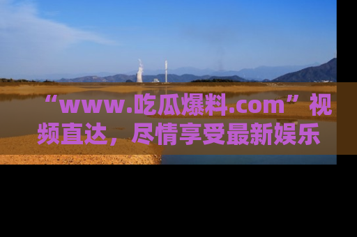 “www.吃瓜爆料.com”视频直达，尽情享受最新娱乐圈的吃瓜盛宴！