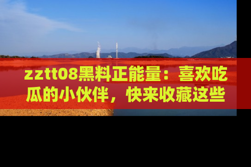 zztt08黑料正能量：喜欢吃瓜的小伙伴，快来收藏这些优质资源！