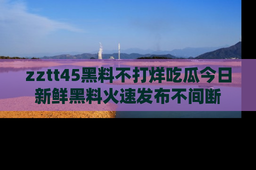 zztt45黑料不打烊吃瓜今日新鲜黑料火速发布不间断