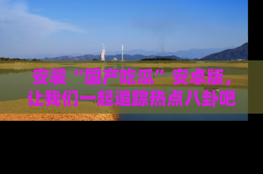 安装“国产吃瓜”安卓版，让我们一起追踪热点八卦吧～
